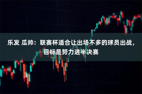 乐发 瓜帅：联赛杯适合让出场不多的球员出战，目标是努力进半决赛