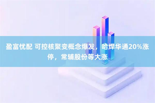 盈富忧配 可控核聚变概念爆发，哈焊华通20%涨停，常辅股份等大涨