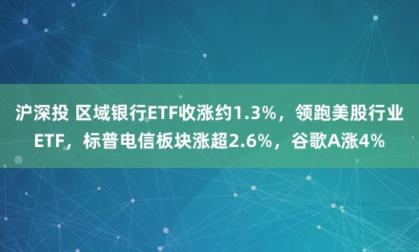 沪深投 区域银行ETF收涨约1.3%，领跑美股行业ETF，标普电信板块涨超2.6%，谷歌A涨4%